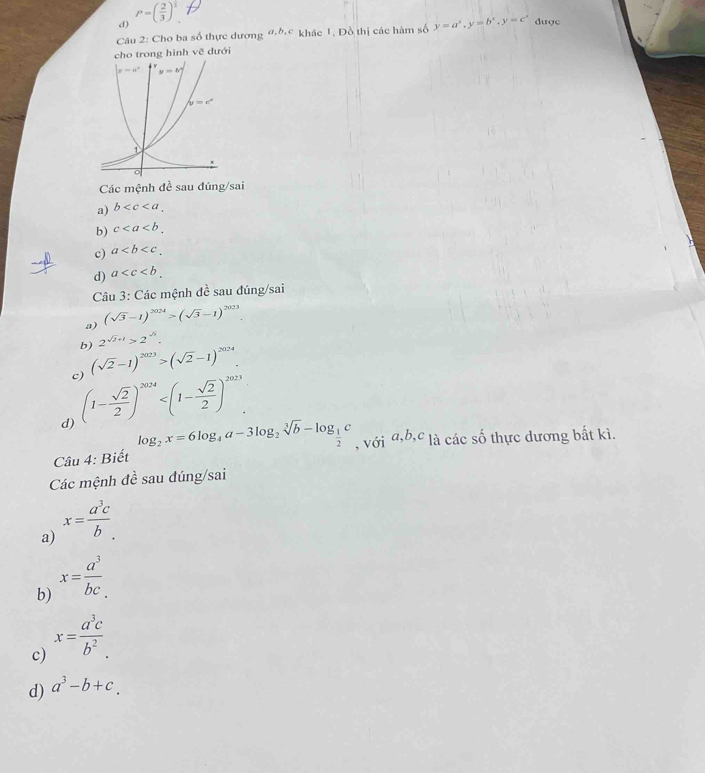 P=( 2/3 )^ 1/3 
d)
Câu 2: Cho ba số thực dương ơ khác 1, Đồ thị các hàm số y=a^x,y=b^x,y=c^x được
cho trong hình vẽ đưới
Các mệnh đề sau đúng/sai
a) b
b) c
c) a
d) a
Câu 3: Các mệnh đề sau đúng/sai
a) (sqrt(3)-1)^2024>(sqrt(3)-1)^2023.
b) 2^(sqrt(2)+1)>2^(sqrt(3)).
c) (sqrt(2)-1)^2023>(sqrt(2)-1)^2024
d) (1- sqrt(2)/2 )^2024
Câu 4: Biết log _2x=6log _4a-3log _2sqrt[3](b)-log _ 1/2 c , với a,b,c là các số thực dương bất kì.
Các mệnh đề sau đúng/sai
a) x= a^3c/b .
b) x= a^3/bc .
c) x= a^3c/b^2 .
d) a^3-b+c.