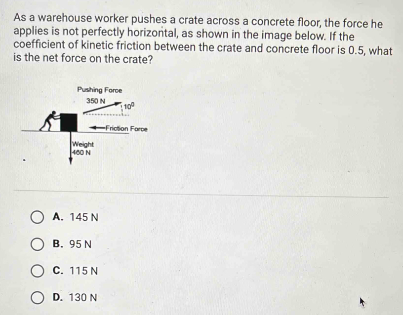 As a warehouse worker pushes a crate across a concrete floor, the force he
applies is not perfectly horizontal, as shown in the image below. If the
coefficient of kinetic friction between the crate and concrete floor is 0.5, what
is the net force on the crate?
A. 145 N
B. 95 N
C. 115 N
D. 130 N