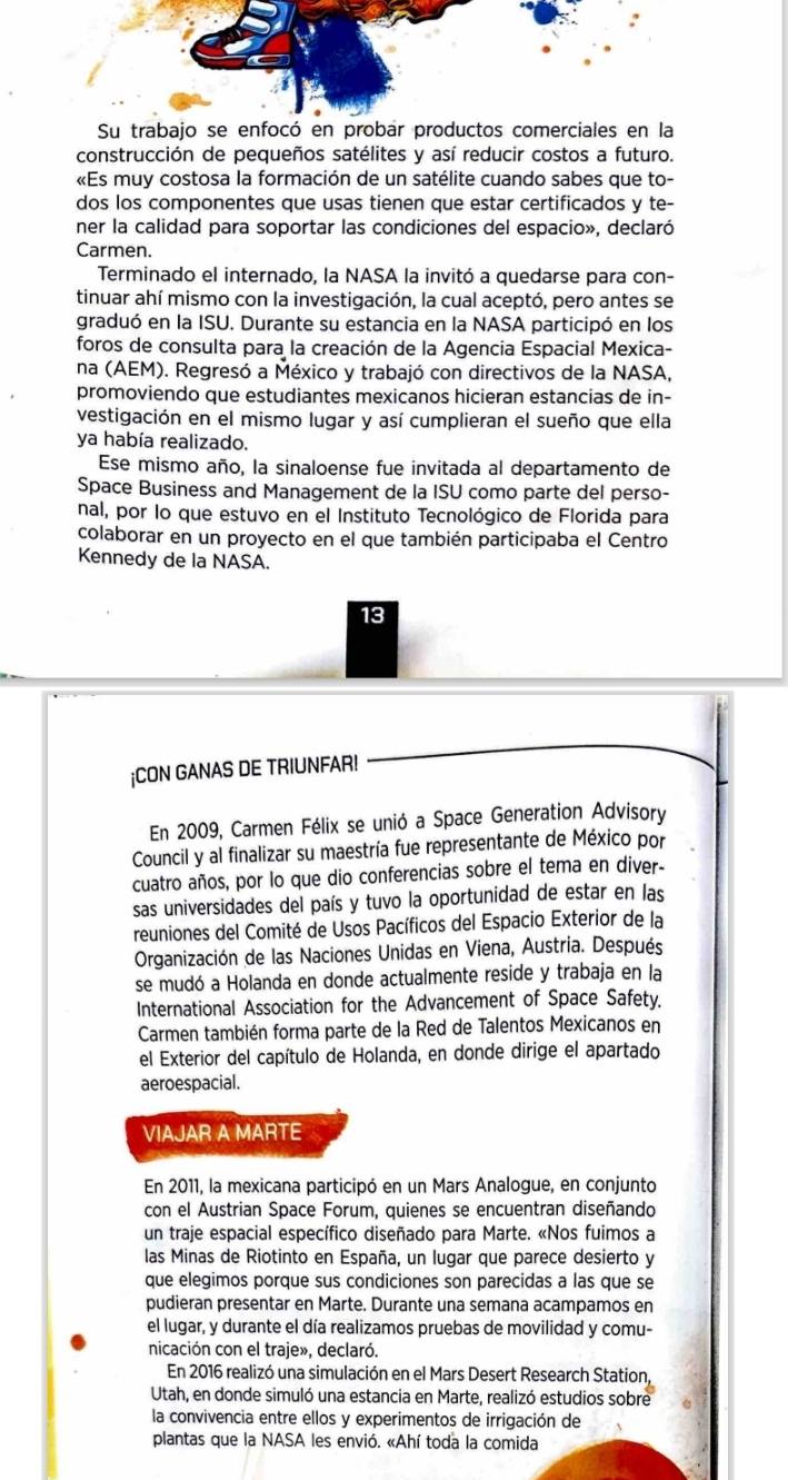 Su
construcción de pequeños satélites y así reducir costos a futuro.
«Es muy costosa la formación de un satélite cuando sabes que to-
dos los componentes que usas tienen que estar certificados y te-
ner la calidad para soportar las condiciones del espacio», declaró
Carmen.
Terminado el internado, la NASA la invitó a quedarse para con-
tinuar ahí mismo con la investigación, la cual aceptó, pero antes se
graduó en la ISU. Durante su estancia en la NASA participó en los
foros de consulta para la creación de la Agencia Espacial Mexica-
na (AEM). Regresó a México y trabajó con directivos de la NASA,
promoviendo que estudiantes mexicanos hicieran estancias de in-
vestigación en el mismo lugar y así cumplieran el sueño que ella
ya había realizado.
Ese mismo año, la sinaloense fue invitada al departamento de
Space Business and Management de la ISU como parte del perso-
nal, por lo que estuvo en el Instituto Tecnológico de Florida para
colaborar en un proyecto en el que también participaba el Centro
Kennedy de la NASA.
13
¡CON GANAS DE TRIUNFAR!
En 2009, Carmen Félix se unió a Space Generation Advisory
Council y al finalizar su maestría fue representante de México por
cuatro años, por lo que dio conferencias sobre el tema en diver-
sas universidades del país y tuvo la oportunidad de estar en las
reuniones del Comité de Usos Pacíficos del Espacio Exterior de la
Organización de las Naciones Unidas en Viena, Austria. Después
se mudó a Holanda en donde actualmente reside y trabaja en la
International Association for the Advancement of Space Safety.
Carmen también forma parte de la Red de Talentos Mexicanos en
el Exterior del capítulo de Holanda, en donde dirige el apartado
aeroespacial.
VIAJAR A MARTE
En 2011, la mexicana participó en un Mars Analogue, en conjunto
con el Austrian Space Forum, quienes se encuentran diseñando
un traje espacial específico diseñado para Marte. «Nos fuimos a
las Minas de Riotinto en España, un lugar que parece desierto y
que elegimos porque sus condiciones son parecidas a las que se
pudieran presentar en Marte. Durante una semana acampamos en
el lugar, y durante el día realizamos pruebas de movilidad y comu-
nicación con el traje», declaró.
En 2016 realizó una simulación en el Mars Desert Research Station,
Utah, en donde simuló una estancia en Marte, realizó estudios sobre
la convivencia entre ellos y experimentos de irrigación de
plantas que la NASA les envió. «Ahí toda la comida