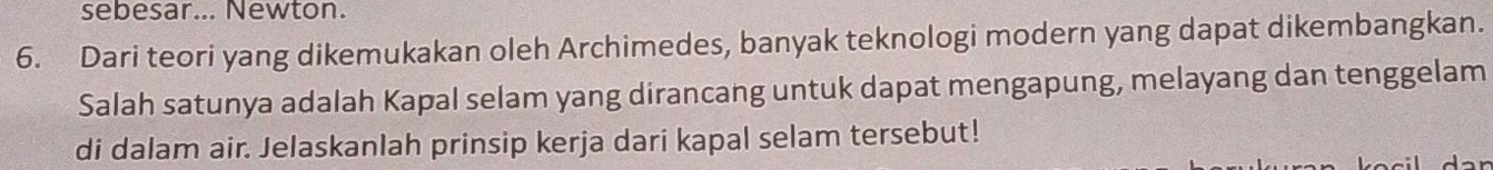 sebesar... Newton. 
6. Dari teori yang dikemukakan oleh Archimedes, banyak teknologi modern yang dapat dikembangkan. 
Salah satunya adalah Kapal selam yang dirancang untuk dapat mengapung, melayang dan tenggelam 
di dalam air. Jelaskanlah prinsip kerja dari kapal selam tersebut!