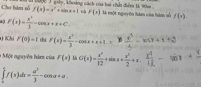 kh ti được 3 giảy, khoảng cách của hai chất điểm là 90m. 
Cho hàm số f(x)=x^2+sin x+1 và F(x) là một nguyên hàm của hàm số f(x). 
a) F(x)= x^3/3 -cos x+x+C. 
) Khi F(0)=1 thì F(x)= x^3/3 -cos x+x+1. 
Một nguyên hàm của F(x) là G(x)= x^4/12 +sin x+ x^2/2 +x.
∈tlimits _0^(af(x)dx=frac a^3)3-cos a+a.