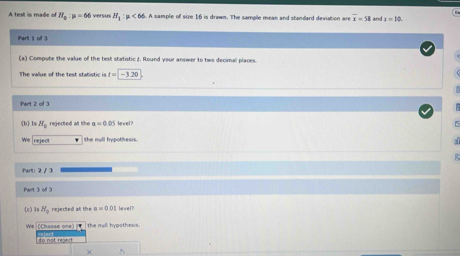 A test is made of H_0:mu =66 versus H_1:mu <66</tex> . A sample of size 16 is drawn. The sample mean and standard deviation are overline x=58 and s=10. 
Part 1 of 3
(a) Compute the value of the test statistic 1. Round your answer to two decimal places.
The value of the test statistic is t=|- -3 20
Part 2 of 3
(b) Is H_0 rejected at the alpha =0.05 level? ~
We reject the null hypothesis.
o
Part: 2 / 3
Part 3 of 3
(c) Is H_0 rejected at the alpha =0.01 level?
We (Choose one) the null hypothesis.
reject
do not reject