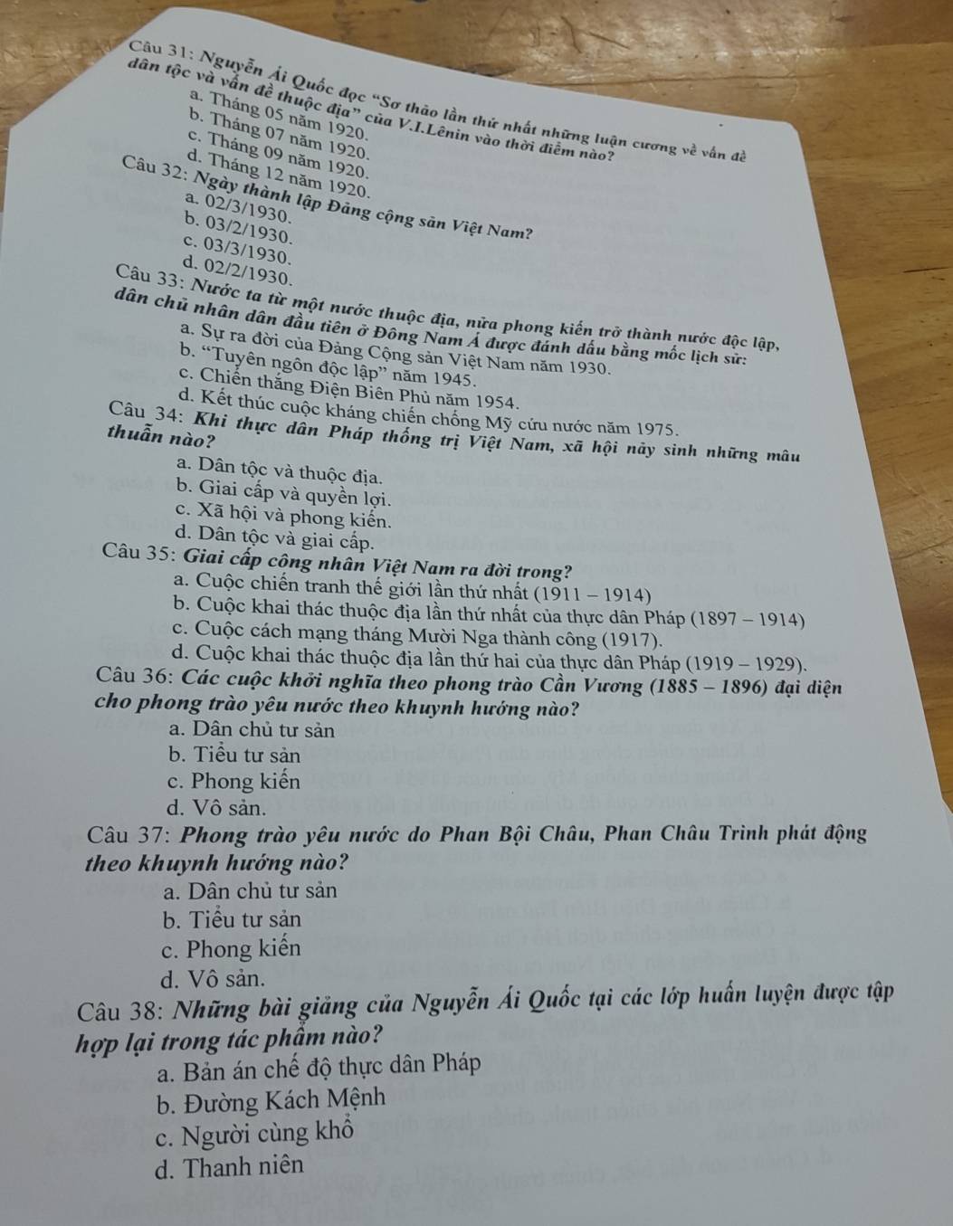 Nguyễn Ái Quốc đọc “Sơ thảo lần thứ nhất những luận cương về vấn đã
tân tộc và vấn đề thuộc địa” của V.I.Lênin vào thời điễm nào?
a. Tháng 05 năm 1920.
b. Tháng 07 năm 1920.
c. Tháng 09 năm 1920.
d. Tháng 12 năm 1920.
Câu 32: Ngày thành lập Đảng cộng sản Việt Nam?
a. 02/3/1930.
b. 03/2/1930.
c. 03/3/1930.
d. 02/2/1930.
Câu 33: Nước tạ từ một nước thuộc địa, nửa phong kiến trở thành nước độc lập,
dân chủ nhân dân đầu tiên ở Đông Nam Á được đảnh dấu bằng mốc lịch sứ:
a. Sự ra đời của Đảng Cộng sản Việt Nam năm 1930.
b. “Tuyên ngôn độc lập” năm 1945.
c. Chiến thắng Điện Biên Phủ năm 1954.
d. Kết thúc cuộc kháng chiến chồng Mỹ cứu nước năm 1975.
Câu 34: Khi thực dân Pháp thống trị Việt Nam, xã hội này sinh những mâu
thuẫn nào?
a. Dân tộc và thuộc địa.
b. Giai cấp và quyền lợi.
c. Xã hội và phong kiến.
d. Dân tộc và giai cấp.
Câu 35: Giai cấp công nhân Việt Nam ra đời trong?
a. Cuộc chiến tranh thế giới lần thứ nhất (1911 - 1914)
b. Cuộc khai thác thuộc địa lần thứ nhất của thực dân Pháp (1897 - 1914)
c. Cuộc cách mạng tháng Mười Nga thành công (1917).
d. Cuộc khai thác thuộc địa lần thứ hai của thực dân Pháp (1919 - 1929).
Câu 36: Các cuộc khởi nghĩa theo phong trào Cần Vương (1885 - 1896) đại diện
cho phong trào yêu nước theo khuynh hướng nào?
a. Dân chủ tư sản
b. Tiểu tư sản
c. Phong kiến
d. Vô sản.
* Câu 37: Phong trào yêu nước do Phan Bội Châu, Phan Châu Trình phát động
theo khuynh hướng nào?
a. Dân chủ tư sản
b. Tiểu tư sản
c. Phong kiến
d. Vô sản.
Câu 38: Những bài giảng của Nguyễn Ái Quốc tại các lớp huấn luyện được tập
hợp lại trong tác phẩm nào?
a. Bản án chế độ thực dân Pháp
b. Đường Kách Mệnh
c. Người cùng khổ
d. Thanh niên