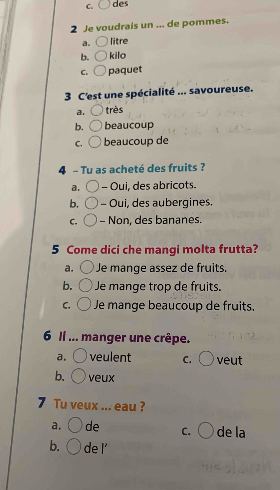 des
2 Je voudrais un ... de pommes.
a. litre
b. kilo
C. paquet
3 C'est une spécialité ... savoureuse.
a. très
b. beaucoup
C. beaucoup de
4 - Tu as acheté des fruits ?
a. - Oui, des abricots.
b. - Oui, des aubergines.
C. - Non, des bananes.
5 Come dici che mangi molta frutta?
a. Je mange assez de fruits.
b. Je mange trop de fruits.
C. Je mange beaucoup de fruits.
6 Il ... manger une crêpe.
a. veulent veut
C.
b. veux
7 Tu veux ... eau ?
a. de
C. de la
b. de l'