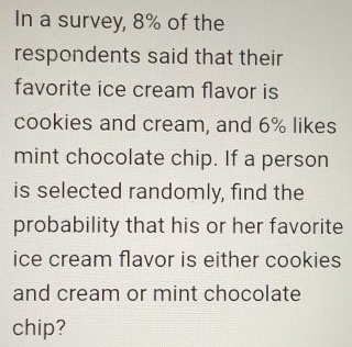 In a survey, 8% of the 
respondents said that their 
favorite ice cream flavor is 
cookies and cream, and 6% likes 
mint chocolate chip. If a person 
is selected randomly, find the 
probability that his or her favorite 
ice cream flavor is either cookies 
and cream or mint chocolate 
chip?