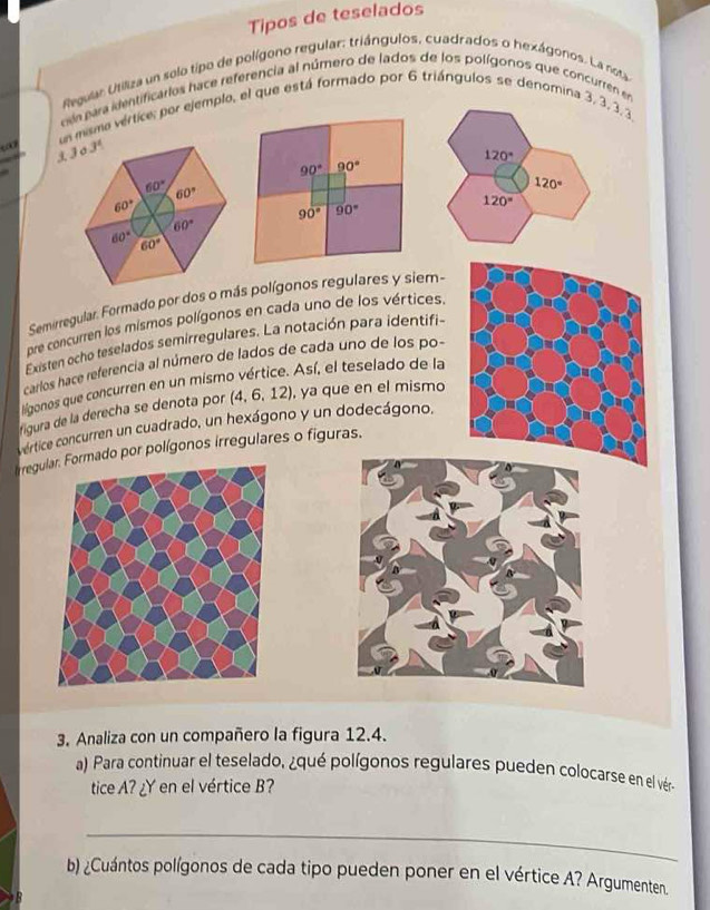 Tipos de teselados
Regular Utiliza un selo tipo de polígono regular: triángulos, cuadrados o hexágonos. La nota
c para identificarlos hace referencia al número de lados de los polígonos que concurren en
“
un misma vértice; por ejemplo, el que está formado por 6 triángulos se denomina 3, 3, 3, 3
1
120°
90° 90°
120°
120°
90° 90°
Semirregular. Formado por doss polígonos regulares y siem-
pre concurren los mismos polígonos en cada uno de los vértices.
Existen ocho teselados semirregulares. La notación para identifi-
carlos hace referencia al número de lados de cada uno de los po-
lígonos que concurren en un mismo vértice. Así, el teselado de la
figura de la derecha se denota por (4,6,12) , ya que en el mismo
v értice concurren un cuadrado, un hexágono y un dodecágono.
Iregulmado por polígonos irregulares o figuras.
3. Analiza con un compañero la figura 12.4.
a) Para continuar el teselado, ¿qué polígonos regulares pueden colocarse en el vér
tice A? ¿Y en el vértice B?
_
b) ¿Cuántos polígonos de cada tipo pueden poner en el vértice A? Argumenten.