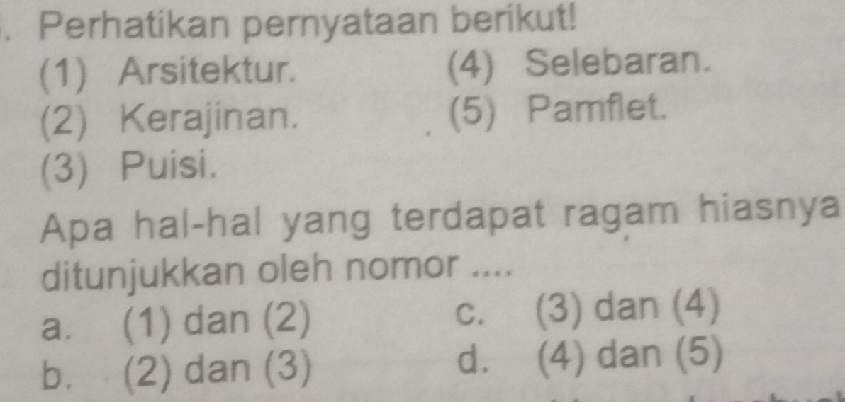 .Perhatikan pernyataan berikut!
(1) Arsitektur. (4) Selebaran.
(2) Kerajinan. (5) Pamflet.
(3) Puisi.
Apa hal-hal yang terdapat ragam hiasnya
ditunjukkan oleh nomor ....
a. (1) dan (2) C. (3) dan (4)
b. (2) dan (3) d. (4) dan (5)