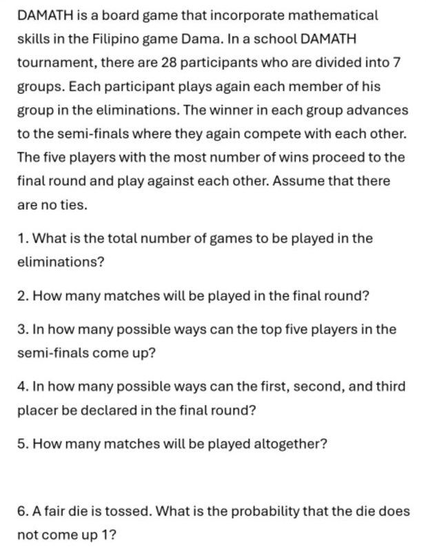 DAMATH is a board game that incorporate mathematical 
skills in the Filipino game Dama. In a school DAMATH 
tournament, there are 28 participants who are divided into 7
groups. Each participant plays again each member of his 
group in the eliminations. The winner in each group advances 
to the semi-finals where they again compete with each other. 
The five players with the most number of wins proceed to the 
final round and play against each other. Assume that there 
are no ties. 
1. What is the total number of games to be played in the 
eliminations? 
2. How many matches will be played in the final round? 
3. In how many possible ways can the top five players in the 
semi-finals come up? 
4. In how many possible ways can the first, second, and third 
placer be declared in the final round? 
5. How many matches will be played altogether? 
6. A fair die is tossed. What is the probability that the die does 
not come up 1?