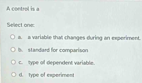 A control is a
Select one:
a. a variable that changes during an experiment.
b. standard for comparison
c. type of dependent variable.
d. type of experiment