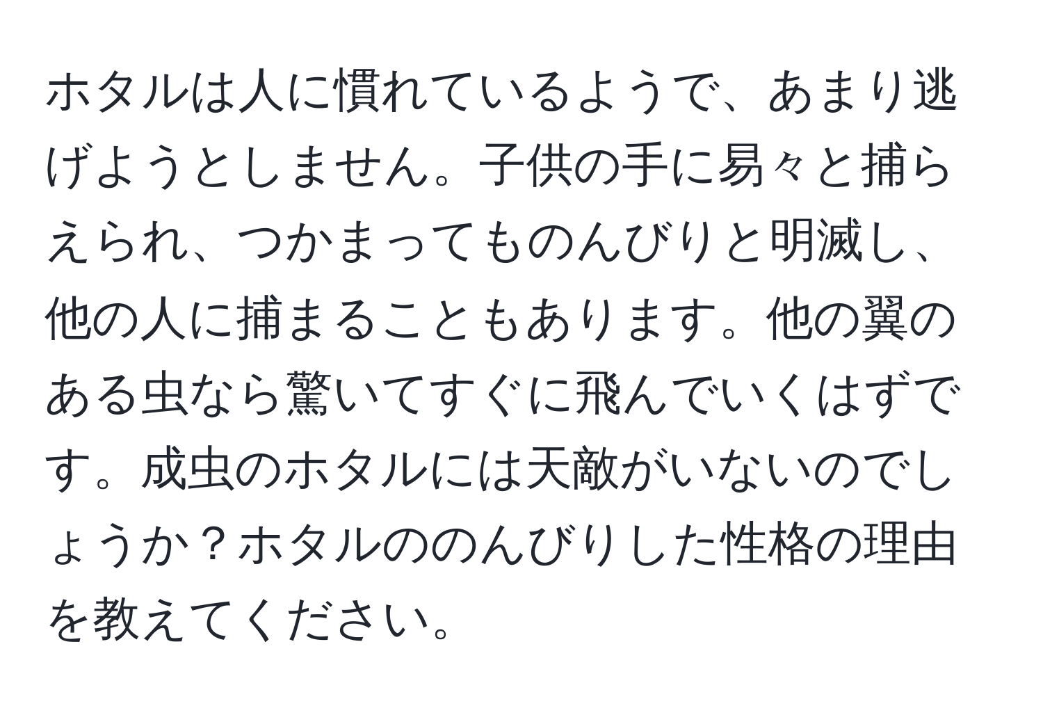 ホタルは人に慣れているようで、あまり逃げようとしません。子供の手に易々と捕らえられ、つかまってものんびりと明滅し、他の人に捕まることもあります。他の翼のある虫なら驚いてすぐに飛んでいくはずです。成虫のホタルには天敵がいないのでしょうか？ホタルののんびりした性格の理由を教えてください。