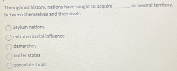 Throughout history, nations have sought to acquire _, or neutral territory,
between themselves and their rivals.
asylum nations
extraterritorial influence
demarches
buffer states
consulate lands