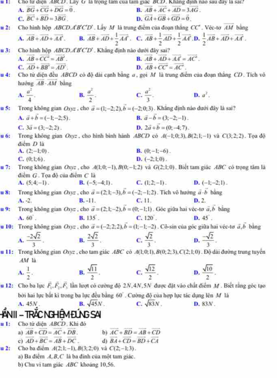 1: Cho từ điện ABCD. Lây G là trọng tâm của tam giác BCD. Khâng định nào sau đây là sai
A. vector BG+vector CG+vector DG=vector 0. B. vector AB+vector AC+vector AD=3vector AG.
C. vector BC+vector BD=3vector BG. D. vector GA+vector GB+vector GD=vector 0.
u 2: Cho hình hộp ABCD.A'B'C'D' Lầy M là trung điễm của đoạn thắng CC° Véc-tơ overline AM bằng
A. vector AB+vector AD+vector AA'. B. overline AB+overline AD+ 1/2 overline AA'. C. vector AB+ 1/2 vector AD+ 1/2 vector AA' .D.  1/2 vector AB+vector AD+vector AA'.
u 3: Cho hình hộp ABCD.A B ∠ O *  Khảng định nào dưới đây sai?
A. vector AB+vector CC=vector AB'. B. overline AB+overline AD+overline AA'=overline AC.
C. vector AD+vector BB'=vector AD'. D. overline AB+overline CC=overline AC.
u 4: Cho tử diện đều ABCD có độ dài cạnh bằng σ, gọi M là trung điểm của đoạn thăng CD. Tích vô
hướng overline AB· overline AM bảng
A.  a^2/4 . B.  a^2/2 . C.  a^2/3 . D. a^2.
u 5: Trong không gian Oxyz , cho vector a=(1;-2;2),vector b=(-2;0;3) Khẳng định nào dưới đây là sai?
A. vector a+vector b=(-1;-2;5). B. vector a-vector b=(3;-2;-1).
C. 3vector a=(3;-2;2). D, 2vector a+vector b=(0;-4;7).
u 6: Trong không gian Oxyz. cho hình bình hành ABCD có A(-1;0;3),B(2;1;-1) và C(3;2;2). Tọa độ
điệm D là
A. (2;-1;0). B. (0;-1;-6).
C. (0;1;6). D. (-2;1;0).
u 7: Trong không gian Oxyz , cho A(1;0;-1),B(0;-1;2) và G(2;1;0). Biết tam giác ABC có trọng tâm là
điểm G. Tọa độ của điểm C là
A. (5;4;-1). B. (-5;-4;1). C. (1;2;-1). D. (-1;-2;1).
u 8: Trong không gian Q_3=. cho vector a=(2;1;-3),vector b=(-2;-1;2). Tích vô hướng vector a· vector b bằng
A. -2. B. -11. C. 11. D. 2.
u 9: Trong không gian Oxyz , cho vector a=(2;1;-2),vector b=(0;-1;1) , Góc giữa hai véc-tơ vector a,vector b bằng
A. 60°. B. 135°. C. 120°. D. 45°.
u 10: Trong không gian O_9= , cho vector a=(-2;2;2),vector b=(1;-1;-2). Cô-sin của gỏc giữa hai véc-tơ vector a,vector b bằng
A.  (-2sqrt(2))/3 . B.  2sqrt(2)/3 . C.  sqrt(2)/3 . D.  (-sqrt(2))/3 .
u 11: Trong không gian O_xy= , cho tam giác ABC có A(1;0;1),B(0;2;3),C(2;1;0). Độ dài đường trung tuyển
AM là
A.  1/2 . B.  sqrt(11)/2 . C.  sqrt(12)/2 . D.  sqrt(10)/2 .
u 12: Cho ba lục vector F_1,vector F_2,vector F_3 lần lượt có cường độ 2N,4N,5N được đặt vào chất điểm M . Biết rằng góc tạo
bởi hai lực bắt kì trong ba lực đều bằng 60° Cường độ của hợp lực tác dụng lên M là
A. 45N B. sqrt(45)N. C. sqrt(83)N. D. 83N .
HẤNII - TRỐC NGHÊM ĐỨNG SAI
u 1: Cho tử diện ABCD. Khi đó
a) vector AB+vector CD=vector AC+vector DB. b) vector AC+vector BD=vector AB+vector CD
c) vector AD+vector BC=vector AB+vector DC. d) overline BA+overline CD=overline BD+overline CA
u 2: Cho ba điểm A(2;1;-1),B(3;2;0) và C(2;-1;3).
a) Ba điểm A, B,C là ba đính của một tam giác.
b) Chu vi tam giác ABC khoảng 10,56.