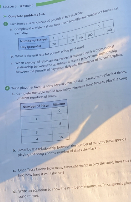 LESSON 3 SESSION 1 
Complete problems 3-4. 
3 hay each day.nt numbers of horses ea 
b. What is the unit rate for pound
c. When a group of ratios are equivalent, it means ther 
relationship between the quantities. Is there a proportional relati 
between the pounds of hay eaten daily and the number of horses? Explain 
9 Tessa plays her favorite song several times. It takes 16 minutes to play it 4 times
a. Complete the table to find how many minutes it takes Tessa to play the song 
ent numbers of times. 
b. Describe the relationship between the number of minutes Tessa spends 
playing the song and the number of times she plays it. 
c. Once Tessa knows how many times she wants to play the song, how can s 
find how long it will take her? 
d. Write an equation to show the number of minutes, m, Tessa spends play 
song t times.