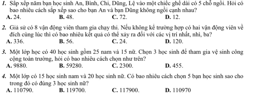 Sắp xếp năm bạn học sinh An, Bình, Chi, Dũng, Lệ vào một chiếc ghê dài có 5 chổ ngồi. Hỏi có
bao nhiêu cách sắp xếp sao cho bạn An và bạn Dũng không ngồi cạnh nhau?
A. 24. B. 48. C. 72. D. 12.
2. Giả sử có 8 vận động viên tham gia chạy thi. Nếu không kể trường hợp có hai vận động viên về
đích cùng lúc thì có bao nhiêu kết quả có thể xảy ra đổi với các vị trí nhất, nhì, ba?
A. 336. B. 56. C. 24. D. 120.
3. Một lớp học có 40 học sinh gồm 25 nam và 15 nữ. Chọn 3 học sinh để tham gia vệ sinh công
cộng toàn trường, hỏi có bao nhiêu cách chọn như trên?
A. 9880. B. 59280. C. 2300. D. 455.
4. Một lớp có 15 học sinh nam và 20 học sinh nữ. Có bao nhiêu cách chọn 5 bạn học sinh sao cho
trong đó có đúng 3 học sinh nữ?
A. 110790. B. 119700. C. 117900. D. 110970