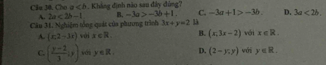 Cầu 30. Cho a. Khẳng định nào sau đây đúng?
A. 2a<2b-1</tex>. B. -3a>-3b+1. C. -3a+1>-3b. D. 3a<2b</tex>. 
Câu 31. Nghiệm tổng quát của phương trình 3x+y=2 là
A. (x,2-3x) với x∈ R.
B. (x;3x-2) với x∈ R.
D.
C. ( (y-2)/3 ;y) với y∈ R. (2-y;y) với y∈ R.