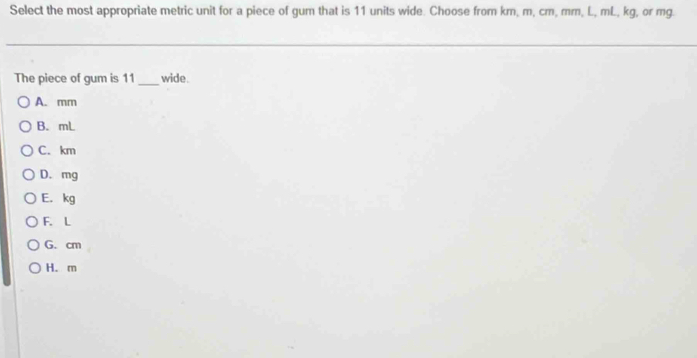 Select the most appropriate metric unit for a piece of gum that is 11 units wide. Choose from km, m, cm, mm, L, mL, kg, or mg.
The piece of gum is 11 _wide.
A. mm
B. mL
C. km
D. mg
E. kg
F. L
G. cm
H. m