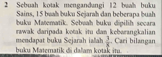 Sebuah kotak mengandungi 12 buah buku 
Sains, 15 buah buku Sejarah dan beberapa buah 
buku Matematik. Sebuah buku dipilih secara 
rawak daripada kotak itu dan kebarangkalian 
mendapat buku Sejarah ialah  3/8 . Cari bilangan 
buku Matematik di dalam kotak itu.