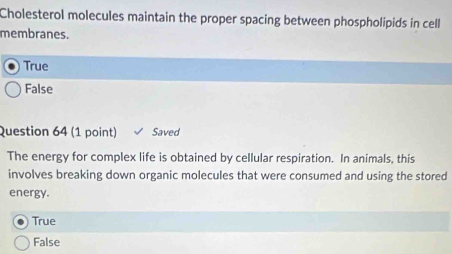 Cholesterol molecules maintain the proper spacing between phospholipids in cell
membranes.
True
False
Question 64 (1 point) Saved
The energy for complex life is obtained by cellular respiration. In animals, this
involves breaking down organic molecules that were consumed and using the stored
energy.
True
False