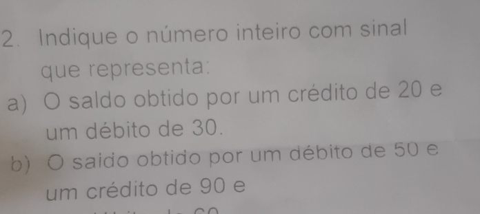 Indique o número inteiro com sinal 
que representa: 
a) O saldo obtido por um crédito de 20 e 
um débito de 30. 
b) O saido obtido por um débito de 50 e 
um crédito de 90 e