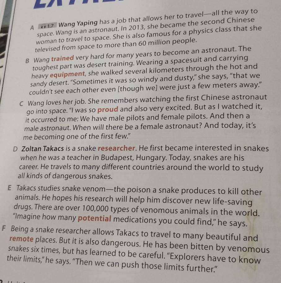 A 0 1.7 Wang Yaping has a job that allows her to travel—all the way to
space. Wang is an astronaut. In 2013, she became the second Chinese
woman to travel to space. She is also famous for a physics class that she
televised from space to more than 60 million people.
B Wang trained very hard for many years to become an astronaut. The
toughest part was desert training. Wearing a spacesuit and carrying
heavy equipment, she walked several kilometers through the hot and
sandy desert. “Sometimes it was so windy and dusty,” she says, “that we
couldn’t see each other even [though we] were just a few meters away.
C Wang loves her job. She remembers watching the first Chinese astronaut
go into space. “I was so proud and also very excited. But as I watched it,
it occurred to me: We have male pilots and female pilots. And then a
male astronaut. When will there be a female astronaut? And today, it’s
me becoming one of the first few."
D Zoltan Takacs is a snake researcher. He first became interested in snakes
when he was a teacher in Budapest, Hungary. Today, snakes are his
career. He travels to many different countries around the world to study
all kinds of dangerous snakes.
E Takacs studies snake venom—the poison a snake produces to kill other
animals. He hopes his research will help him discover new life-saving
drugs. There are over 100,000 types of venomous animals in the world.
“Imagine how many potential medications you could find,” he says.
F Being a snake researcher allows Takacs to travel to many beautiful and
remote places. But it is also dangerous. He has been bitten by venomous
snakes six times, but has learned to be careful. “Explorers have to know
their limits,” he says. “Then we can push those limits further.”