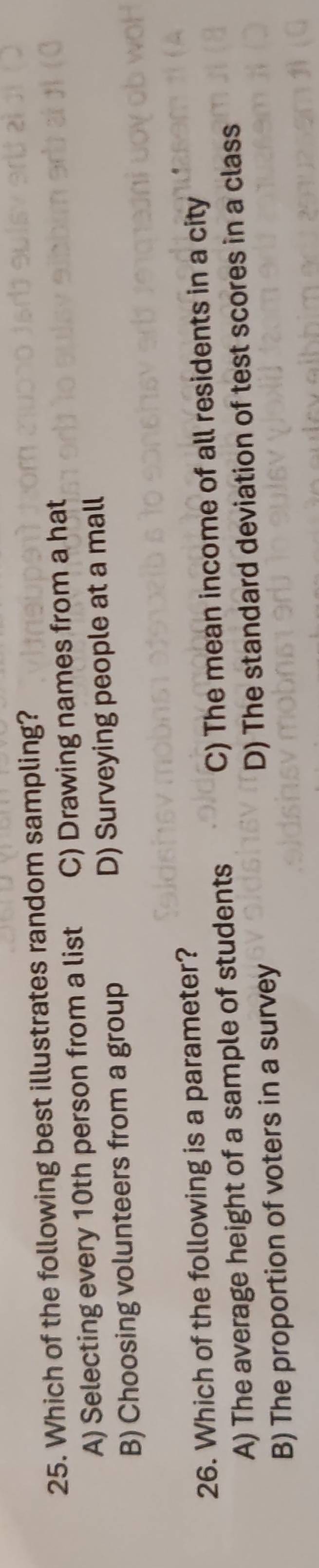 Which of the following best illustrates random sampling?
A) Selecting every 10th person from a list C) Drawing names from a hat
B) Choosing volunteers from a group D) Surveying people at a mall
26. Which of the following is a parameter?
A) The average height of a sample of students C) The mean income of all residents in a city
B) The proportion of voters in a survey D) The standard deviation of test scores in a class