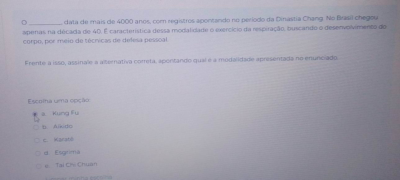 2, data de mais de 4000 anos, com registros apontando no período da Dinastia Chang. No Brasil chegou
apenas na década de 40. É característica dessa modalidade o exercício da respiração, buscando o desenvolvimento do
corpo, por meio de técnicas de defesa pessoal.
Frente a isso, assinale a alternativa correta, apontando qual é a modalidade apresentada no enunciado
Escolha uma opção:
a. Kung Fu
b. Aikido
c. Karatê
d. Esgrima
e. Tai Chi Chuan
Lmhar minha escolha