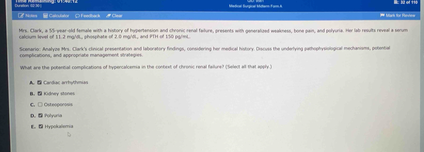 Duration: 02:30 | Medical Surgical Midterm Form A i: 32 of 110
Notes Calculator ○ Feedback / Clear * Mark for Review
Mrs. Clark, a 55-year -old female with a history of hypertension and chronic renal failure, presents with generalized weakness, bone pain, and polyuria. Her lab results reveal a serum
calcium level of 11.2 mg/dL, phosphate of 2.0 mg/dL, and PTH of 150 pg/mL.
Scenario: Analyze Mrs. Clark's clinical presentation and laboratory findings, considering her medical history. Discuss the underlying pathophysiological mechanisms, potential
complications, and appropriate management strategies.
What are the potential complications of hypercalcemia in the context of chronic renal failure? (Select all that apply.)
A. ₹ Cardiac arrhythmias
B. - Kidney stones
C. □ Osteoporosis
D. - Polyuria
E. - Hypokalemia