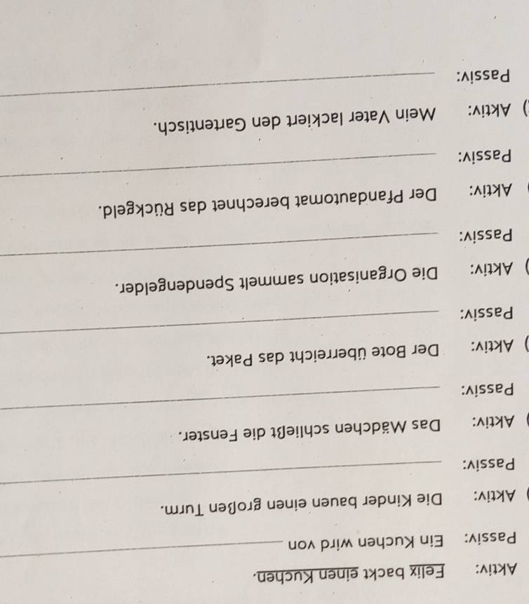 Aktiv: Felix backt einen Kuchen. 
Passiv: Ein Kuchen wird von 
_ 
_ 
Aktiv: Die Kinder bauen einen großen Turm. 
Passiv: 
_ 
Aktiv: Das Mädchen schließt die Fenster. 
Passiv: 
_ 
) Aktiv: Der Bote überreicht das Paket. 
Passiv: 
_ 
Aktiv: Die Organisation sammelt Spendengelder. 
Passiv: 
Aktiv: Der Pfandautomat berechnet das Rückgeld. 
Passiv: 
_ 
) Aktiv: Mein Vater lackiert den Gartentisch. 
Passiv: 
_