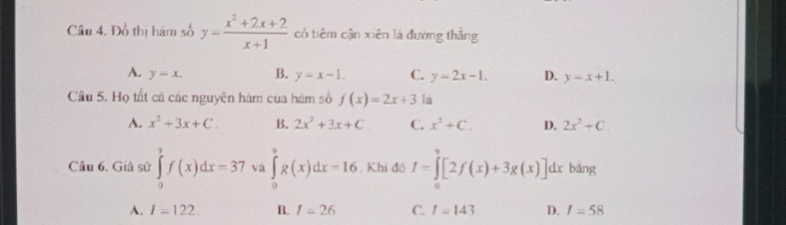 Đồ thị hàm số y= (x^2+2x+2)/x+1  có tiêm cận xiên là đường thằng
A. y=x. B. y=x-1. C. y-2x-1. D. y-x+1. 
Cầu 5. Họ tất cá các nguyên hám của hám số f(x)=2x+3 la
A. x^2+3x+C. B. 2x^2+3x+C C. x^2+C. D. 2x^2+C. 
Câu 6. Giả sử ∈tlimits _0^9f(x)dx=37 và ∈tlimits _0^9g(x)dx=16. Khi đó I=∈tlimits _0^9[2f(x)+3g(x)]dx bǎng
A. I=122. B. I=26 C. I=143 D. I=58