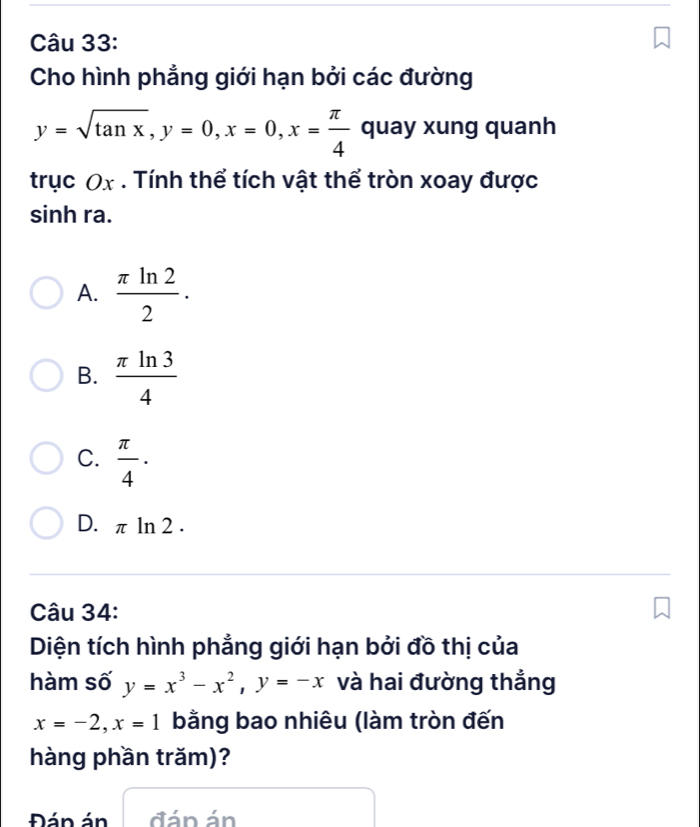 Cho hình phẳng giới hạn bởi các đường
y=sqrt(tan x), y=0, x=0, x= π /4  quay xung quanh
trục Ox. Tính thể tích vật thể tròn xoay được
sinh ra.
A.  π ln 2/2 .
B.  π ln 3/4 
C.  π /4 ·
D. π ln 2.
Câu 34:
Diện tích hình phẳng giới hạn bởi đồ thị của
hàm số y=x^3-x^2, y=-x và hai đường thắng
x=-2, x=1 bằng bao nhiêu (làm tròn đến
hàng phần trăm)?
Đán án đán án