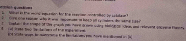 ension questions 
1. What is the word equation for the reaction controlled by catalase? 
2. Give one reason why it was important to keep all cylinders the same size? 
3. Explain the shape of the graph you have drawn using biological ideas and relevant enzyme theory. 
4 (a) State two limitations of the experiment. 
(b) State ways to overcome the limitations you have mentioned in (a)