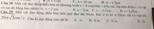 B. y=5cm C. A=10cm D. A=± 5cm
Cầu 28 Một vật dao động điều hòa có phương trình x=4cos (10π t+π /6)cm Tại thời điểm t=0 vật
có tọa độ bằng bao nhiêu?A. x=2cm. B. x=2cm C. x=-2sqrt(3)cm. D. x=2sqrt(3)cm. 
Câu 29: Một vật dao động điều hòa trên quỹ đạo dài 40cm. Khi ở vị trí x=10cm vật có vận tốc
20π sqrt(3)cm/s. Chu kì dao động của vật là: A. 1s B. 0, 5s C. 0, 1s D. 5s