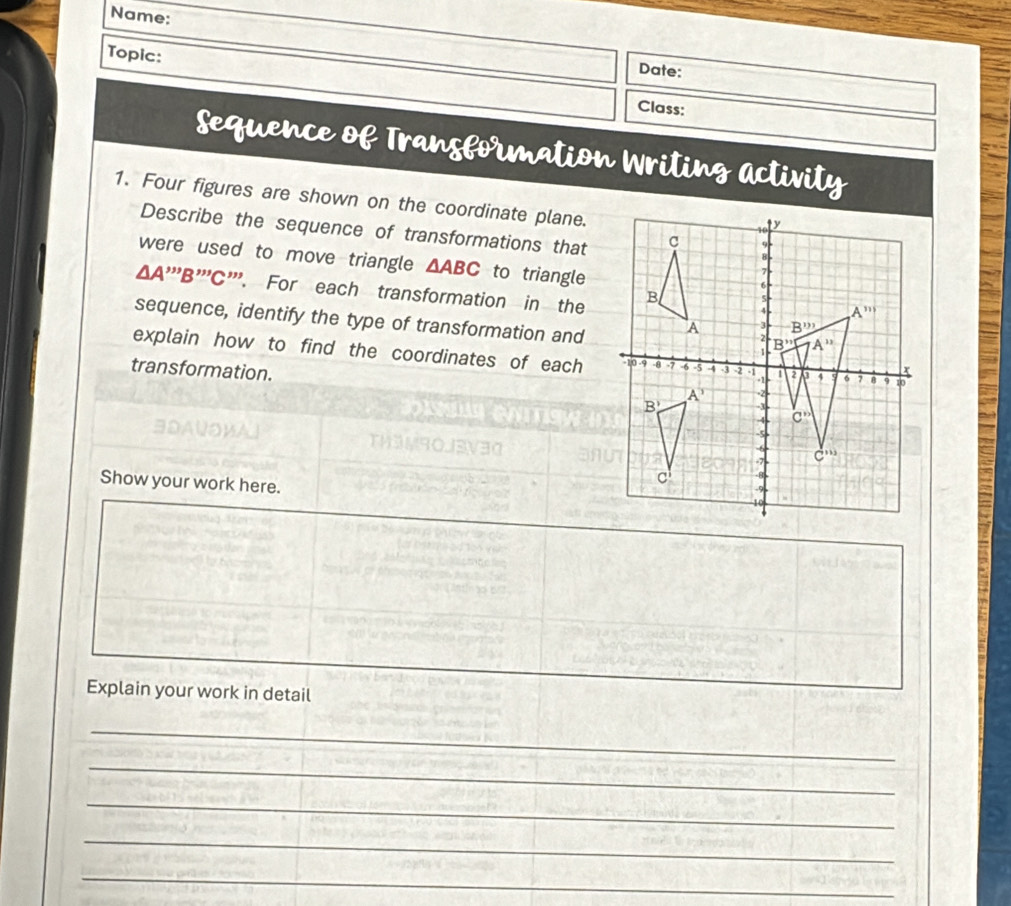 Name:
Topic:
Date:
Class:
Sequence of Transformation Writing activity
1. Four figures are shown on the coordinate plane.
Describe the sequence of transformations that
were used to move triangle △ ABC to triangle
ΔA'''B'''C'''. For each transformation in the
sequence, identify the type of transformation and
explain how to find the coordinates of each
transformation.
ョDAVO½A
Show your work here.
Explain your work in detail
_
_
_
_
_