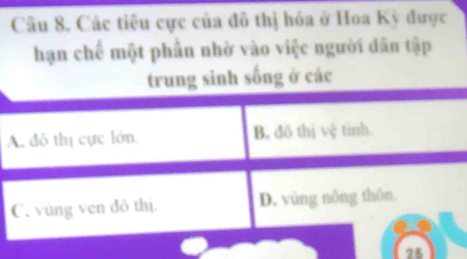 Các tiêu cực của đô thị hóa ở Hoa Kỳ được
hạn chế một phần nhờ vào việc người dân tập
trung sinh sống ở các
A. đô thị cực lớn B. đô thị vệ tinh.
C. vùng ven đô thị. D. vùng nông thôn.
25