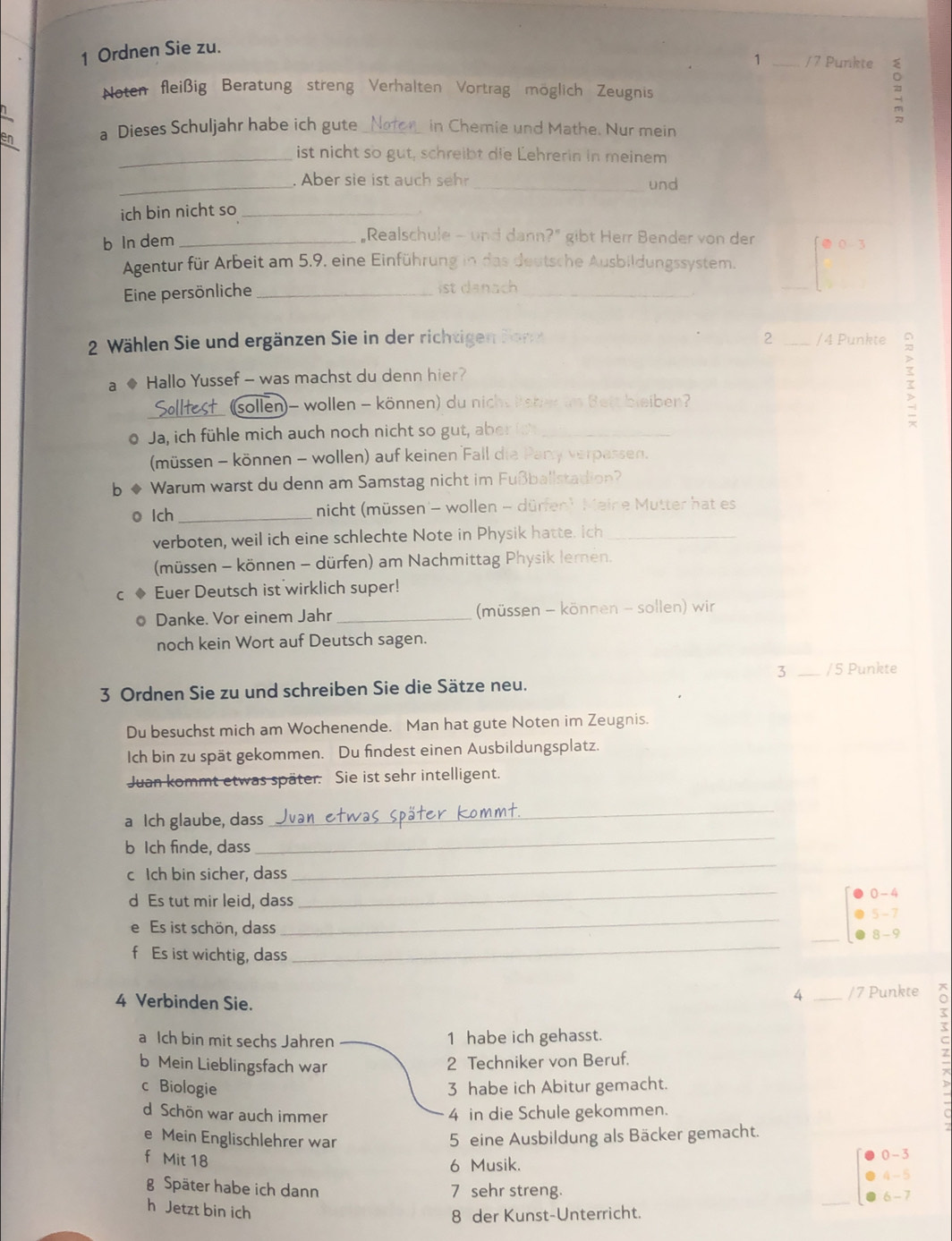 Ordnen Sie zu.
1 _/7 Punkte 
Noten fleißig Beratung streng Verhalten Vortrag möglich Zeugnis
-
a Dieses Schuljahr habe ich gute _in Chemie und Mathe. Nur mein
_ist nicht so gut, schreibt die Lehrerin in meinem
_. Aber sie ist auch seh _und
ich bin nicht so_
b In dem_
"Realschule - und dann?” gibt Herr Bender von der
Agentur für Arbeit am 5.9. eine Einführung in das deutsche Ausbildungssystem. ● 0 3
Eine persönliche _ist danach_
_
2 Wählen Sie und ergänzen Sie in der richtigen Bor 2 _/4 Punkte
a ◆ Hallo Yussef - was machst du denn hier?
_(sollen)- wollen - können) du nicht Reber im Bett bleiben?
;
o Ja, ich fühle mich auch noch nicht so gut, aber i_
(müssen - können - wollen) auf keinen Fall die Pary verpassen.
b o Warum warst du denn am Samstag nicht im Fußballstadion?
o lch _nicht (müssen - wollen - dürfen). Meine Mutter hat es
verboten, weil ich eine schlechte Note in Physik hatte. Ich_
(müssen - können - dürfen) am Nachmittag Physik lernen.
C Euer Deutsch ist wirklich super!
o Danke. Vor einem Jahr _ (müssen - können - sollen) wir
noch kein Wort auf Deutsch sagen.
3 _/5 Punkte
3 Ordnen Sie zu und schreiben Sie die Sätze neu.
Du besuchst mich am Wochenende. Man hat gute Noten im Zeugnis.
Ich bin zu spät gekommen. Du findest einen Ausbildungsplatz.
Juan kommt etwas später. Sie ist sehr intelligent.
_
a Ich glaube, dass
_
b Ich finde, dass
c Ich bin sicher, dass
_
d Es tut mir leid, dass
_
0 - 4
_
· 5 - 7
e Es ist schön, dass _8 - 9
f Es ist wichtig, dass
_
4 Verbinden Sie.
4 /7 Punkte
b Mein Lieblingsfach war 2 Techniker von Beruf. _Z
a Ich bin mit sechs Jahren
1 habe ich gehasst.
c Biologie 3 habe ich Abitur gemacht.
d Schön war auch immer 4 in die Schule gekommen.
e Mein Englischlehrer war 5 eine Ausbildung als Bäcker gemacht.
f Mit 18
6 Musik. 0 - 3
4 - 5
g Später habe ich dann 7 sehr streng.
6 - 7
h Jetzt bin ich
8 der Kunst-Unterricht.