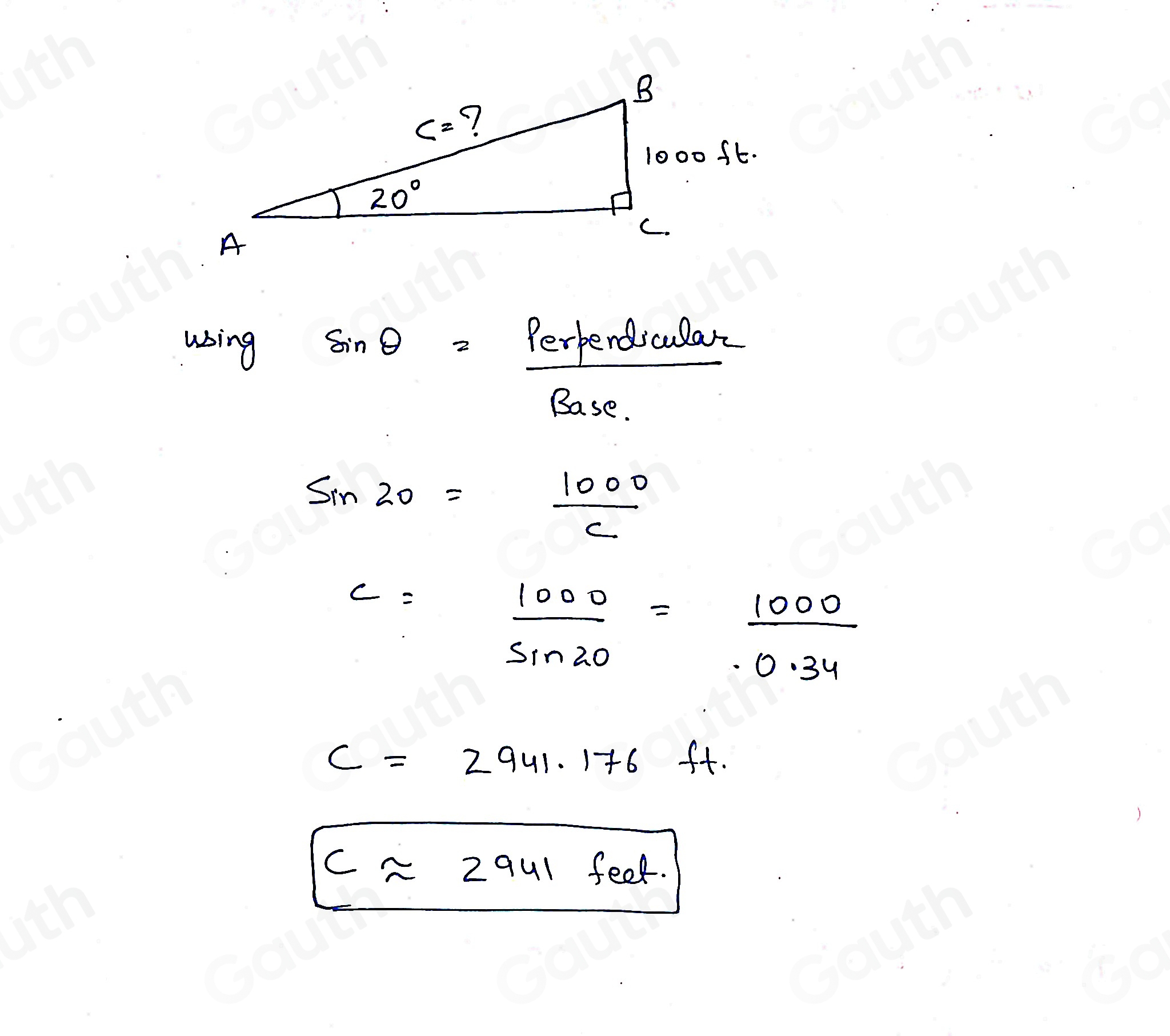 using
sin θ =frac Perpendscular
□°
Base.
sin 20= 1000/c 
c= 1000/sin 20 = 1000/0.34 
c=2941.176 ft.
capprox 2941 feet.