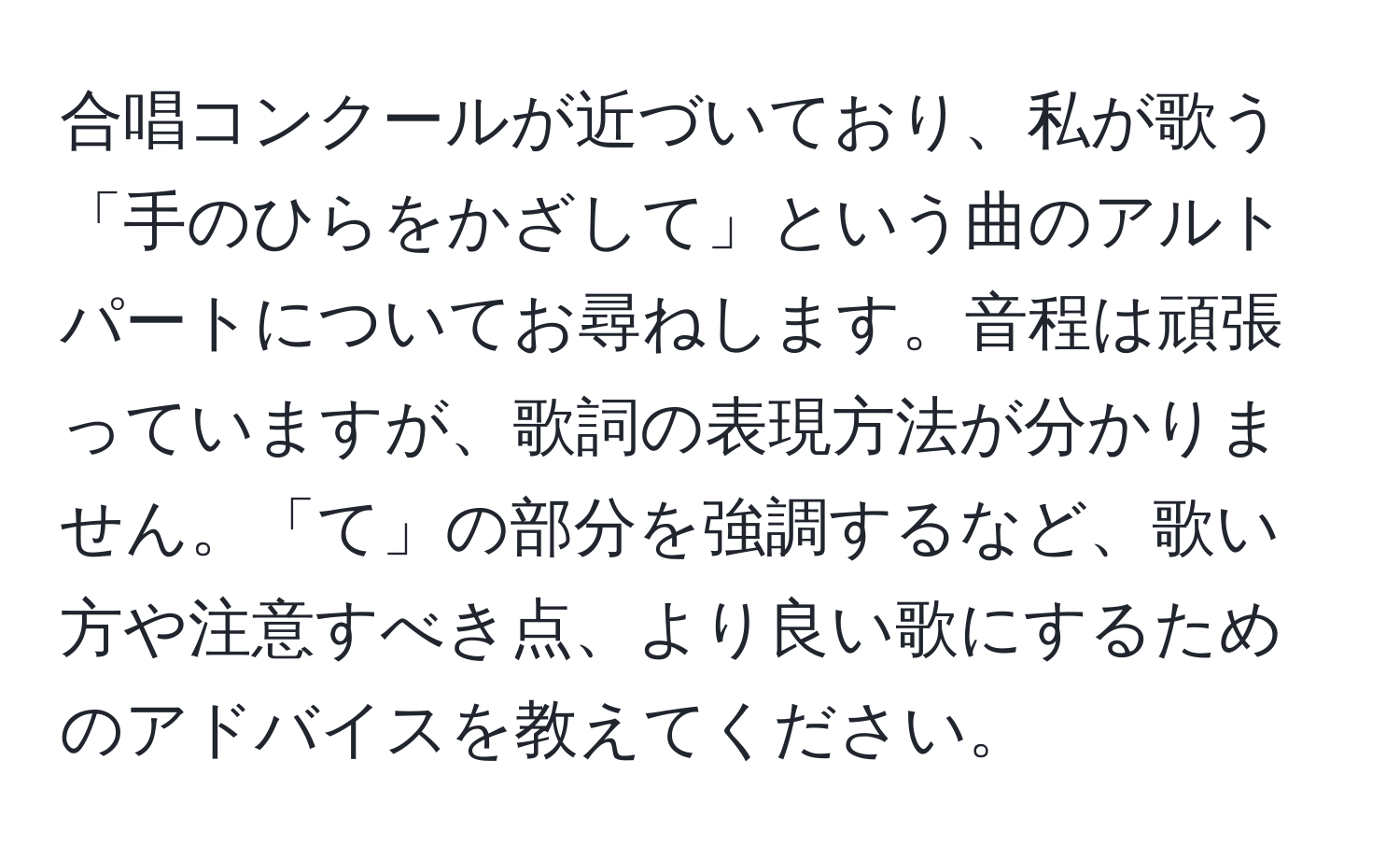 合唱コンクールが近づいており、私が歌う「手のひらをかざして」という曲のアルトパートについてお尋ねします。音程は頑張っていますが、歌詞の表現方法が分かりません。「て」の部分を強調するなど、歌い方や注意すべき点、より良い歌にするためのアドバイスを教えてください。