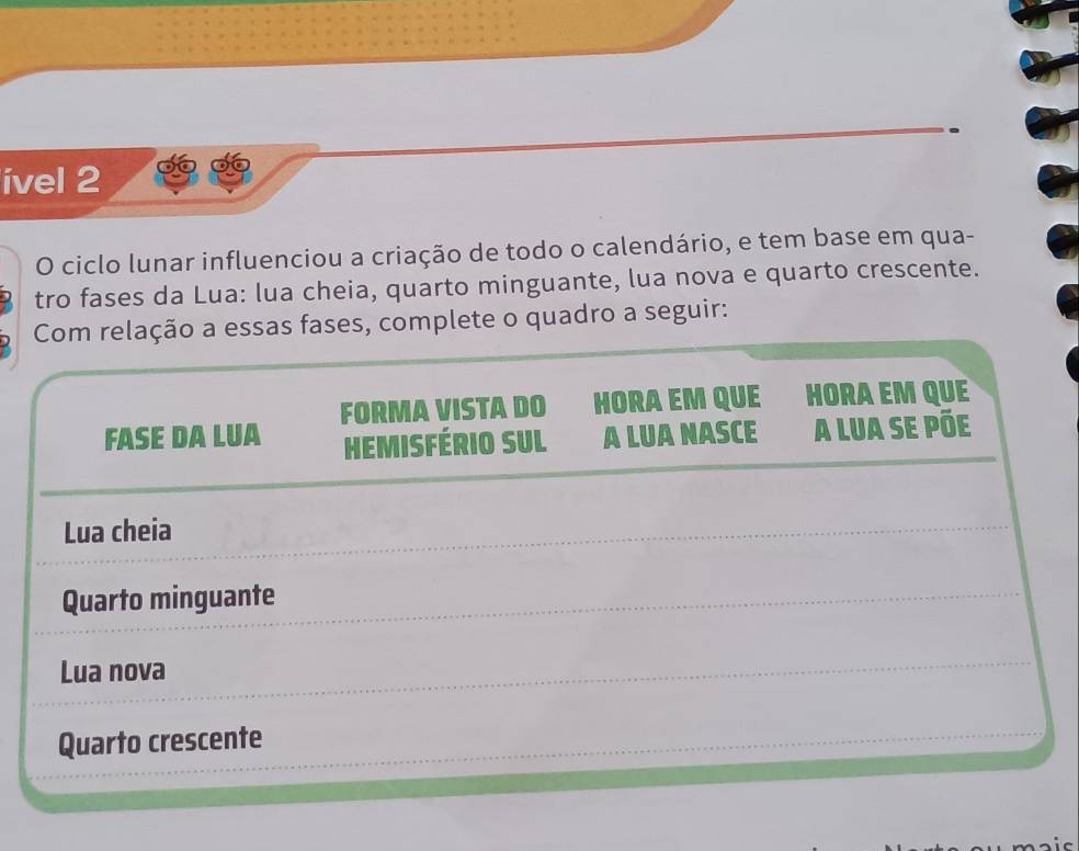 ível 2
O ciclo lunar influenciou a criação de todo o calendário, e tem base em qua-
tro fases da Lua: lua cheia, quarto minguante, lua nova e quarto crescente.
Com relação a essas fases, complete o quadro a seguir:
FASE DA LUA FORMA VISTA DO HORA EM QUE HORA EM QUE
HEMISFÉRIO SUL A LUA NASCE A LUA se PÕe
Lua cheia
Quarto minguante
Lua nova
Quarto crescente