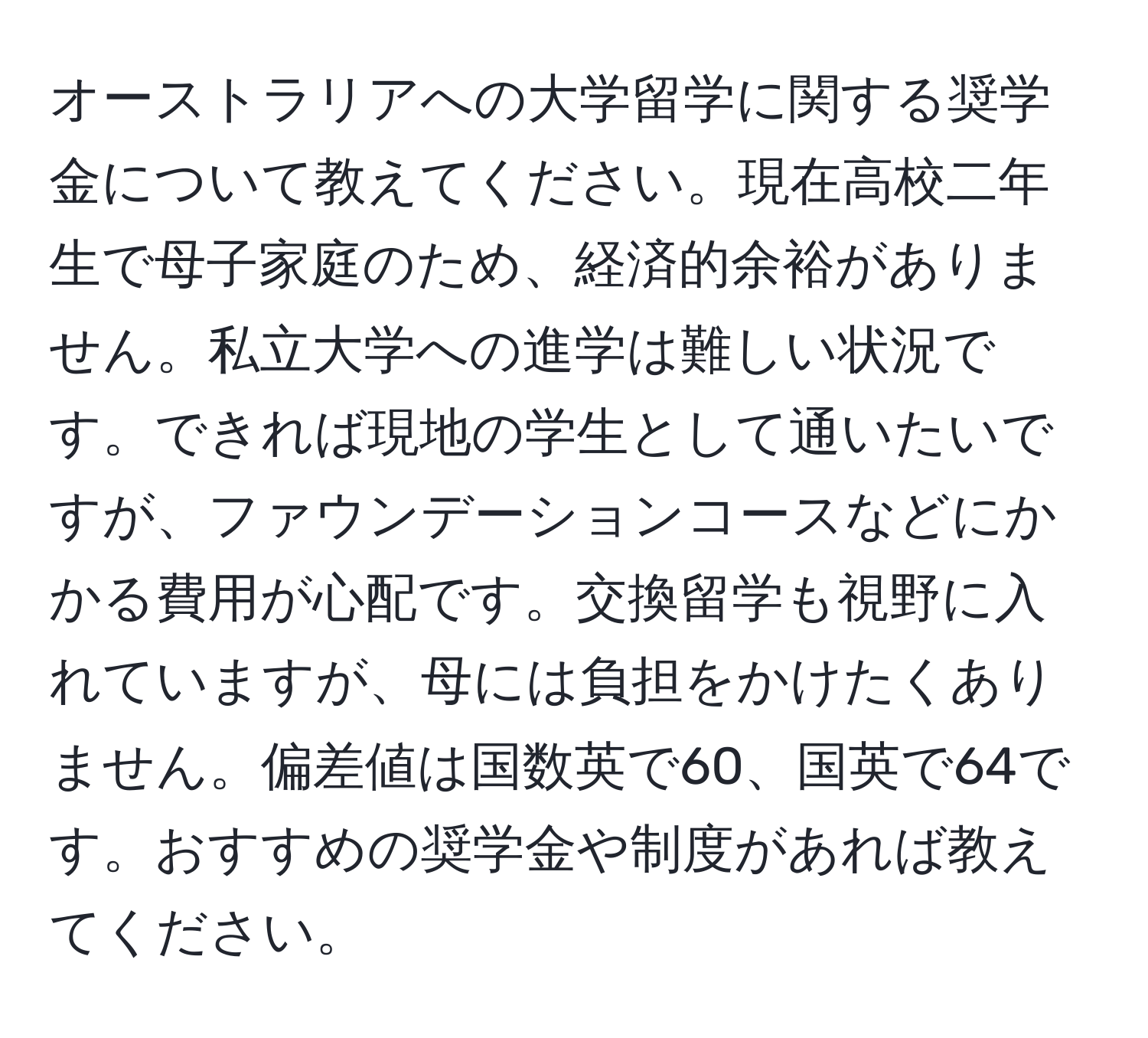 オーストラリアへの大学留学に関する奨学金について教えてください。現在高校二年生で母子家庭のため、経済的余裕がありません。私立大学への進学は難しい状況です。できれば現地の学生として通いたいですが、ファウンデーションコースなどにかかる費用が心配です。交換留学も視野に入れていますが、母には負担をかけたくありません。偏差値は国数英で60、国英で64です。おすすめの奨学金や制度があれば教えてください。