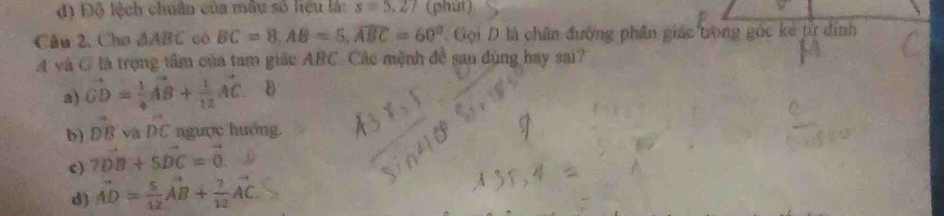 đ) Độ lệch chuân của mẫu số liệu là: s=5.27 (phut)
Câu 2, Cho △ ABC có BC=8, AB=5, widehat ABC=60°. Gọi D là chân đường phân giác trong gốc kẻ tử đinh
4 và C là trọng tầm của tam giác ABC. Các mệnh đề sau đúng hay sai?
a) vector CD= 1/4 vector AB+ 1/12 vector AC D
b) vector DB và DC ngược hướng.
c ) 7vector DB+5vector DC=vector 0.
d) vector AD= 5/12 vector AB+ 7/12 vector AC.