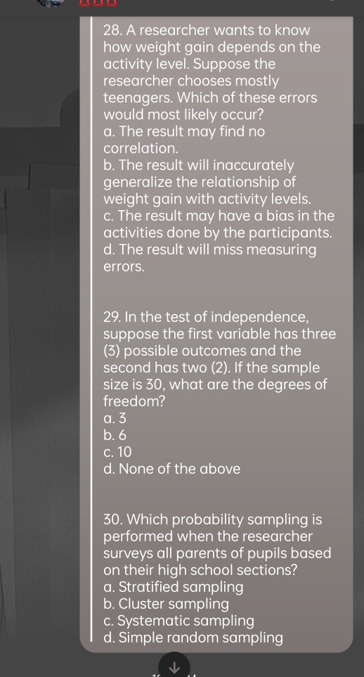 A researcher wants to know
how weight gain depends on the
activity level. Suppose the
researcher chooses mostly
teenagers. Which of these errors
would most likely occur?
a. The result may find no
correlation.
b. The result will inaccurately
generalize the relationship of
weight gain with activity levels.
c. The result may have a bias in the
activities done by the participants.
d. The result will miss measuring
errors.
29. In the test of independence,
suppose the first variable has three
(3) possible outcomes and the
second has two (2). If the sample
size is 30, what are the degrees of
freedom?
a. 3
b. 6
c. 10
d. None of the above
30. Which probability sampling is
performed when the researcher
surveys all parents of pupils based
on their high school sections?
a. Stratified sampling
b. Cluster sampling
c. Systematic sampling
d. Simple random sampling