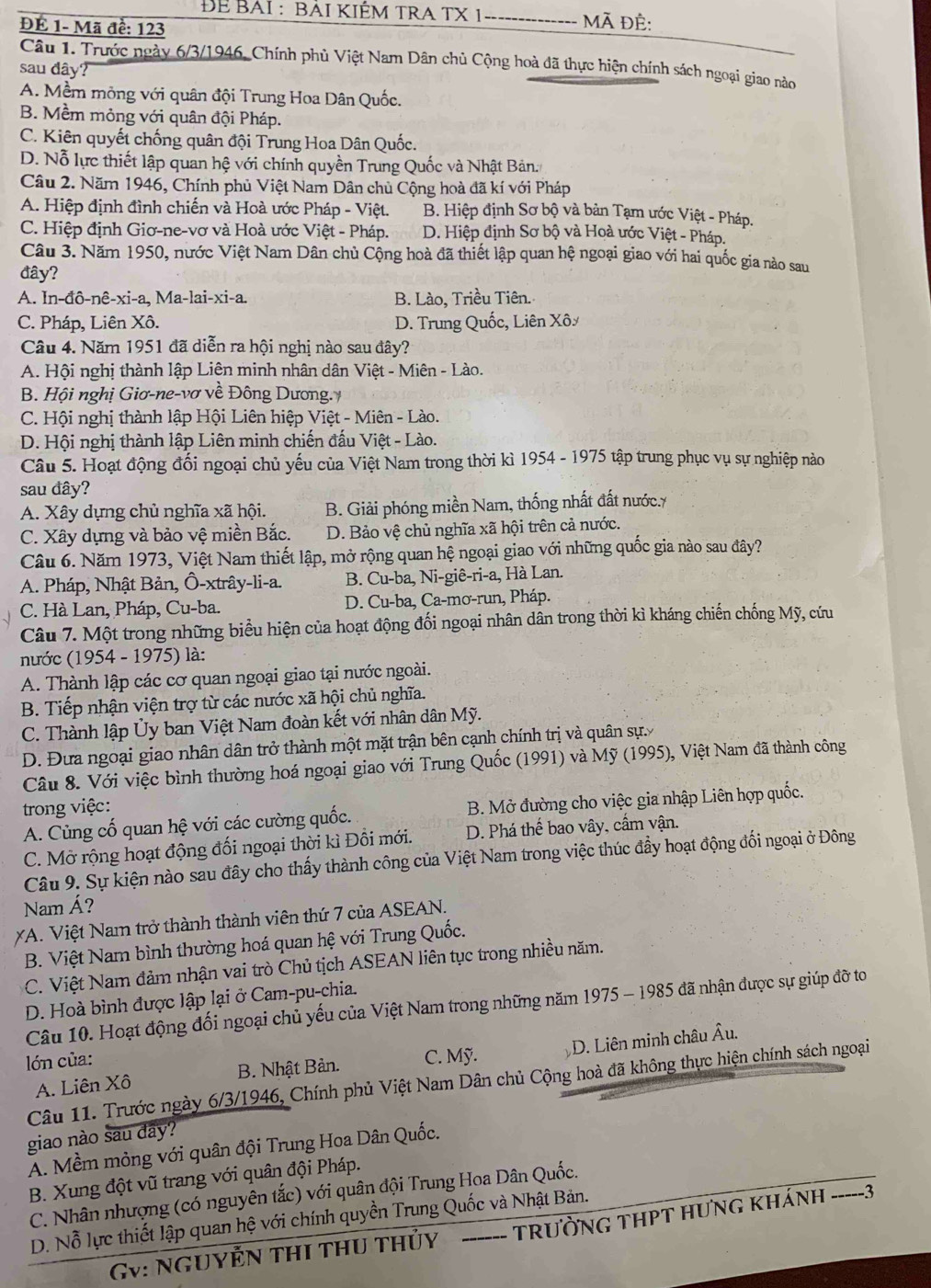ĐE BAI : BAI KIÉM TRA TX 1 -------------- Mã đề:
ĐÉ 1- Mã đề: 123
Câu 1. Trước ngày 6/3/1946, Chính phủ Việt Nam Dân chủ Cộng hoà đã thực hiện chính sách ngoại giao nào
sau đây
A. Mềm mỏng với quân đội Trung Hoa Dân Quốc.
B. Mềm mỏng với quân đội Pháp.
C. Kiên quyết chống quân đội Trung Hoa Dân Quốc.
D. Nỗ lực thiết lập quan hệ với chính quyền Trung Quốc và Nhật Bản.
Câu 2. Năm 1946, Chính phủ Việt Nam Dân chủ Cộng hoà đã kí với Pháp
A. Hiệp định đình chiến và Hoà ước Pháp - Việt. B. Hiệp định Sơ bộ và bản Tạm ước Việt - Pháp.
C. Hiệp định Giơ-ne-vơ và Hoà ước Việt - Pháp. D. Hiệp định Sơ bộ và Hoà ước Việt - Pháp.
Câu 3. Năm 1950, nước Việt Nam Dân chủ Cộng hoà đã thiết lập quan hệ ngoại giao với hai quốc gia nào sau
đây?
A. In-đô-nê-xi-a, Ma-lai-xi-a. B. Lào, Triều Tiên.
C. Pháp, Liên Xô. D. Trung Quốc, Liên Xô
Câu 4. Năm 1951 đã diễn ra hội nghị nào sau đây?
A. Hội nghị thành lập Liên minh nhân dân Việt - Miên - Lào.
B. Hội nghị Giơ-ne-vơ về Đông Dương.
C. Hội nghị thành lập Hội Liên hiệp Việt - Miên - Lào.
D. Hội nghị thành lập Liên minh chiến đấu Việt - Lào.
Câu 5. Hoạt động đối ngoại chủ yếu của Việt Nam trong thời kì 1954 - 1975 tập trung phục vụ sự nghiệp nào
sau đây?
A. Xây dựng chủ nghĩa xã hội. B. Giải phóng miền Nam, thống nhất đất nước.7
C. Xây dựng và bảo vệ miền Bắc. D. Bảo vệ chủ nghĩa xã hội trên cả nước.
Câu 6. Năm 1973, Việt Nam thiết lập, mở rộng quan hệ ngoại giao với những quốc gia nào sau đây?
A. Pháp, Nhật Bản, Ô-xtrây-li-a. B. Cu-ba, Ni-giê-ri-a, Hà Lan.
C. Hà Lan, Pháp, Cu-ba. D. Cu-ba, Ca-mơ-run, Pháp.
Câu 7. Một trong những biểu hiện của hoạt động đối ngoại nhân dân trong thời kì kháng chiến chống Mỹ, cứu
nước (1954 - 1975) là:
A. Thành lập các cơ quan ngoại giao tại nước ngoài.
B. Tiếp nhận viện trợ từ các nước xã hội chủ nghĩa.
C. Thành lập Ủy ban Việt Nam đoàn kết với nhân dân Mỹ.
D. Đưa ngoại giao nhân dân trở thành một mặt trận bên cạnh chính trị và quân sự.
Câu 8. Với việc bình thường hoá ngoại giao với Trung Quốc (1991) và Mỹ (1995), Việt Nam đã thành công
trong việc:
A. Cùng cố quan hệ với các cường quốc. B. Mở đường cho việc gia nhập Liên hợp quốc.
C. Mở rộng hoạt động đối ngoại thời kì Đồi mới. D. Phá thể bao vây, cấm vận.
Câu 9. Sự kiện nào sau đây cho thấy thành công của Việt Nam trong việc thúc đẩy hoạt động đối ngoại ở Đông
Nam Á?
*A. Việt Nam trở thành thành viên thứ 7 của ASEAN.
B. Việt Nam bình thường hoá quan hệ với Trung Quốc.
C. Việt Nam đảm nhận vai trò Chủ tịch ASEAN liên tục trong nhiều năm.
D. Hoà bình được lập lại ở Cam-pu-chia.
Câu 10. Hoạt động đối ngoại chủ yếu của Việt Nam trong những năm 1975 - 1985 đã nhận được sự giúp đỡ to
lớn của: C. Mỹ.
D. Liên minh châu Âu.
A. Liên Xô B. Nhật Bản.
Câu 11. Trước ngày 6/3/1946, Chính phủ Việt Nam Dân chủ Cộng hoà đã không thực hiện chính sách ngoại
giao nào sau day?
A. Mềm mỏng với quân đội Trung Hoa Dân Quốc.
B. Xung đột vũ trang với quân đội Pháp.
C. Nhân nhượng (có nguyên tắc) với quân đội Trung Hoa Dân Quốc.
D. Nỗ lực thiết lập quan hệ với chính quyền Trung Quốc và Nhật Bản.
Gv: NGUYÊN THI tHU tHủy TRƯỜNG THPT HƯNG KHÁNH -----3