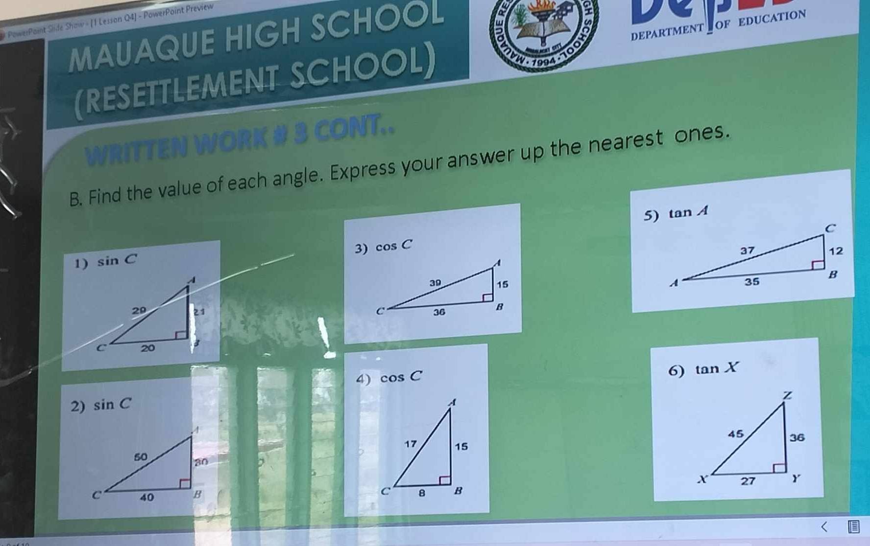 # PowerPaint Side Show - [1 Lesson Q4] - PowerPoint Preview 
MAUAQUE HIGH SCHOOL 
a 
. 1094- 100H DEPARTMENT OF EDUCATION 
(RESETTLEMENT SCHOOL) 
WRITTEN WORK # 3 CONT.. 
B. Find the value of each angle. Express your answer up the nearest ones. 
5) tan A
3) cos C
1) sin C

4) cos C
6) tan X
2) sin C
7