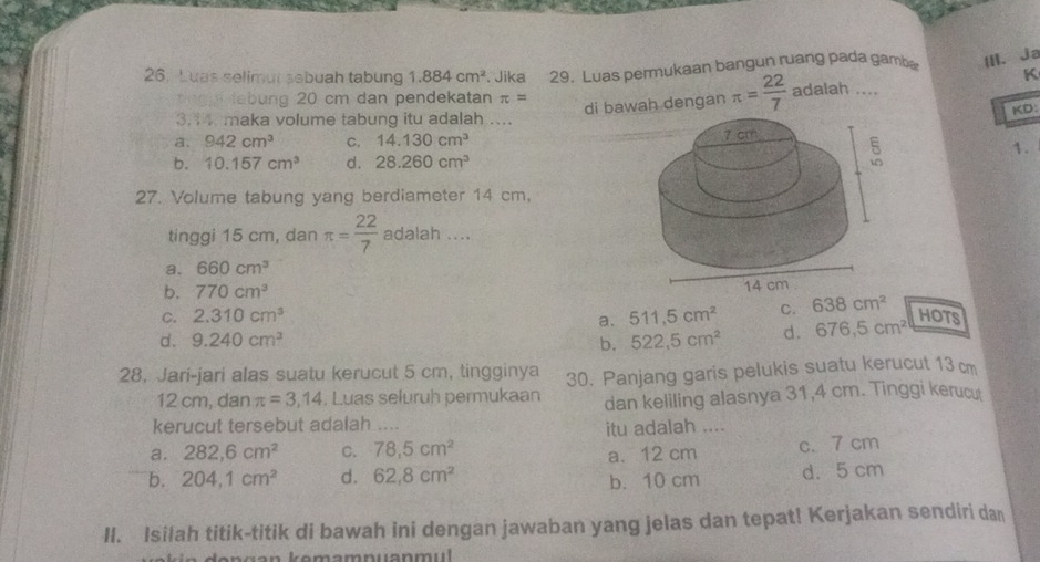 Luas selimur sebuah tabung 1.884cm^2. Jika 29. Luas permukaan bangun ruang pada gamba Ⅲ、 Ja
tingg tabung 20 cm dan pendekatan π =
di bawah dengan π = 22/7  adalah .... K
KD:
3.14 maka volume tabung itu adalah ....
a. 942cm^3 C. 14.130cm^3
1.
b. 10.157cm^3 d. 28.260cm^3
27. Volume tabung yang berdiameter 14 cm,
tinggi 15 cm, dan π = 22/7  adalah ....
a. 660cm^3
b. 770cm^3
C. 2.310cm^3 511,5cm^2 C. 638cm^2
a.
d. 9.240cm^3 b. 522,5cm^2 d. 676,5cm^2
HOTS
28. Jari-jari alas suatu kerucut 5 cm, tingginya 30. Panjang garis pelukis suatu kerucut 13 cm
12 cm, dan π =3,14 , Luas seluruh permukaan dan keliling alasnya 31, 4 cm. Tinggi keruc
kerucut tersebut adalah ....
itu adalah ....
a. 282, 6cm^2 C. 78.5cm^2
a. 12 cm c. 7 cm
b. 204, 1cm^2 d. 62.8cm^2 d. 5 cm
b. 10 cm
II. Isilah titik-titik di bawah ini dengan jawaban yang jelas dan tepat! Kerjakan sendiri dan
g a n kemampuanmu l