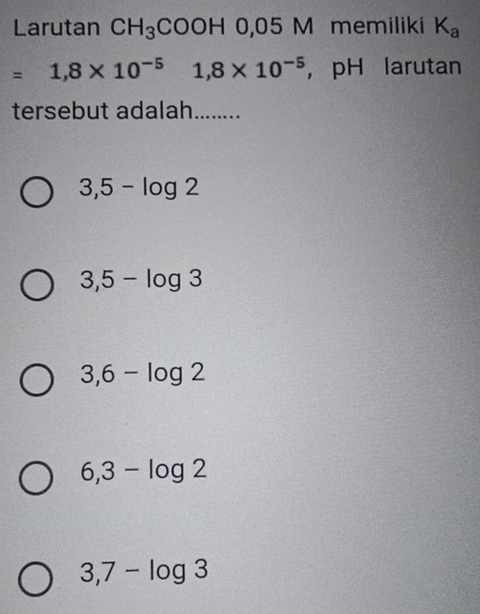 Larutan CH_3COOH0,05M memiliki K_a
=1,8* 10^(-5) 1,8* 10^(-5) ， pH larutan
tersebut adalah........
3,5-log 2
3,5-log 3
3,6-log 2
6,3-log 2
3,7-log 3