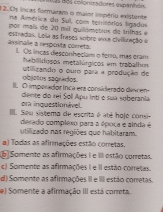 istas dos colonizadores espanhóis.
12.0s incas formaram o maior império existente
na América do Sul, com territórios ligados
por mais de 20 mil quilômetros de trilhas e
estradas. Leia as frases sobre essa civilização e
assinale a resposta correta:
I. Os incas desconheciam o ferro, mas eram
habilidosos metalúrgicos em trabalhos
utilizando o ouro para a produção de
objetos sagrados.
IlI. O imperador inca era considerado descen-
dente do rei Sol Apu Inti e sua soberania
era inquestionável.
I. Seu sistema de escrita é até hoje consi-
derado complexo para a época e ainda é
utilizado nas regiões que habitaram.
a) Todas as afirmações estão corretas.
b) Somente as afirmações I e III estão corretas.
c) Somente as afirmações I e II estão corretas.
d) Somente as afirmações II e III estão corretas.
e) Somente a afirmação III está correta.