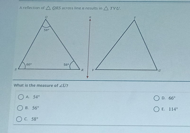 A reflection of △ QRS a cross line π results in △ TVU.
n
T
56°
66°
56°
s
R
U
What is the measure of ∠ U ?
A. 54° D. 66°
B. 56°
E. 114°
C. 58°