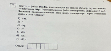 5 
7 Достуπκ фаίлу гиs.dое, нахоляшемуся на сервере оbr.org, осушествлвется 
по πроτοκолу https. Фрагмеιтиа алреса фаίла лаκоданрованια илфрамιστ 1ло7. 
Вапшегте последовательность этих шлфр, κоанруюшую алрес указанного 
Qaíλia в cеtи Иiτериет. 
1) obr. 
2) / 
3) org 
4) :// 
5) doc 
6) rus. 
7) https 
Otbet: