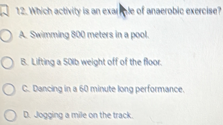 Which activity is an exarple of anaerobic exercise?
A. Swimming 800 meters in a pool.
B. Lifting a 501b weight off of the floor.
C. Dancing in a 60 minute long performance,
D. Jogging a mile on the track.