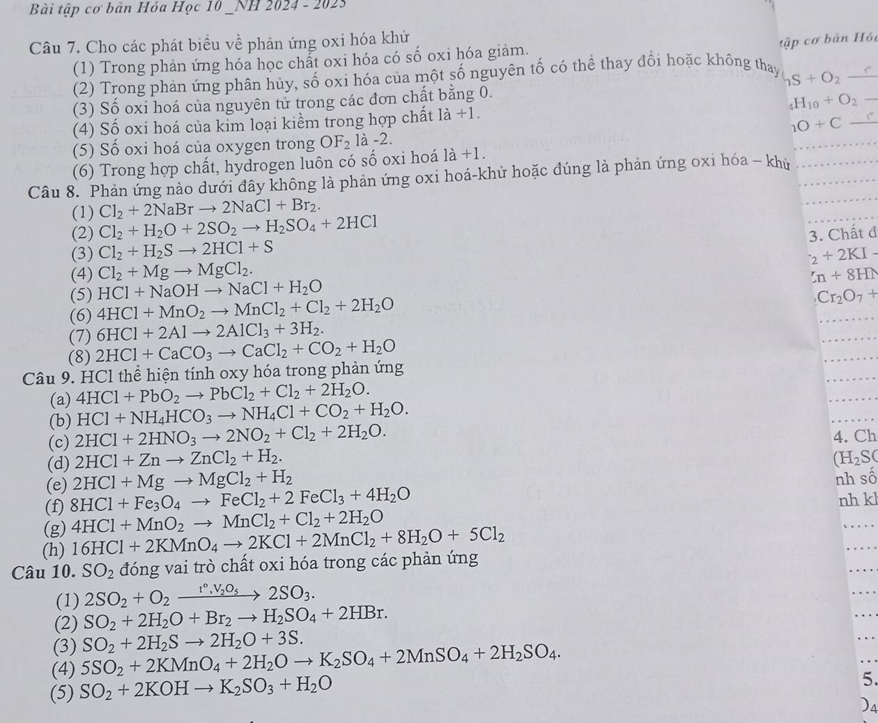Bài tập cơ bản Hóa Học 10 _NH 2024 - 2023
Câu 7. Cho các phát biểu về phản ứng oxi hóa khử
tập cơ bản Hồi
(1) Trong phản ứng hóa học chất oxi hóa có số oxi hóa giảm.
(2) Trong phản ứng phân hủy, số oxi hóa của một số nguyên tố có thể thay đổi hoặc không thay S+O_2_ 
(3) Số oxi hoá của nguyên tử trong các đơn chất bằng 0.
(4) Số oxi hoá của kim loại kiểm trong hợp chất 1a+1. _4H_10+O_2-
(5) Số oxi hoá của oxygen trong OF_2 là -2. 1O+C_ 
(6) Trong hợp chất, hydrogen luôn có số oxi hoá la+1
_
Câu 8. Phản ứng nào dưới đây không là phản ứng oxi hoá-khử hoặc đúng là phản ứng oxi hóa - khủ__
(1) Cl_2+2NaBrto 2NaCl+Br_2.
(2) Cl_2+H_2O+2SO_2to H_2SO_4+2HCl 3. Chất đ
(3) Cl_2+H_2Sto 2HCl+S _2+2KI-
(4) Cl_2+Mgto MgCl_2. 5n+8HN
(5) HCl+NaOHto NaCl+H_2O
(6) 4HCl+MnO_2to MnCl_2+Cl_2+2H_2O
Cr_2O_7+
(7) 6HCl+2Alto 2AlCl_3+3H_2.
_
(8) 2HCl+CaCO_3to CaCl_2+CO_2+H_2O
_
_
Câu 9. HCl thể hiện tính oxy hóa trong phản ứng
_
(a) 4HCl+PbO_2to PbCl_2+Cl_2+2H_2O.
(b) HCl+NH_4HCO_3to NH_4Cl+CO_2+H_2O.
_
_
(c) 2HCl+2HNO_3to 2NO_2+Cl_2+2H_2O. 4. Ch
(d) 2HCl+Znto ZnCl_2+H_2.
(H_2S(
(e) 2HCl+Mgto MgCl_2+H_2
nh số
(f) 8HCl+Fe_3O_4to FeCl_2+2FeCl_3+4H_2O nh kl
(g) 4HCl+MnO_2to MnCl_2+Cl_2+2H_2O
(h) 16HCl+2KMnO_4to 2KCl+2MnCl_2+8H_2O+5Cl_2
_
_
_
Câu 10. SO_2 đóng vai trò chất oxi hóa trong các phản ứng
(1) 2SO_2+O_2xrightarrow 1°,V_2O_52SO_3.
(2) SO_2+2H_2O+Br_2to H_2SO_4+2HBr.
_
(3) SO_2+2H_2Sto 2H_2O+3S.
(4) 5SO_2+2KMnO_4+2H_2Oto K_2SO_4+2MnSO_4+2H_2SO_4.
(5) SO_2+2KOHto K_2SO_3+H_2O
5.
)a